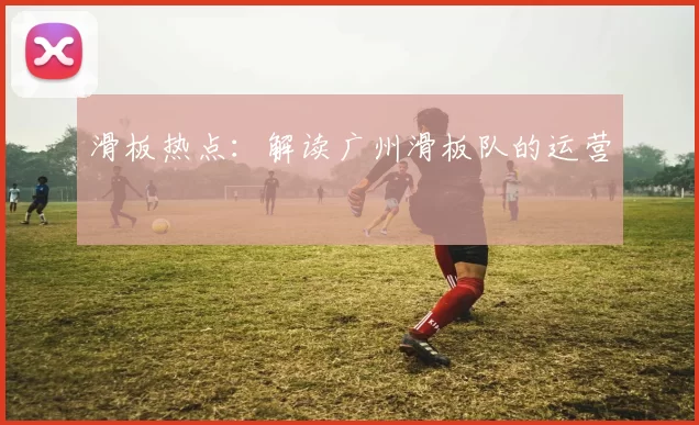 滑板热点：解读广州滑板队的运营