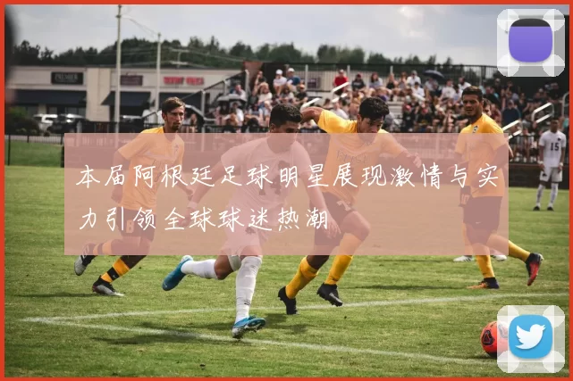 本届阿根廷足球明星展现激情与实力引领全球球迷热潮