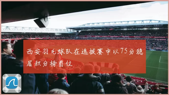 西安羽毛球队在选拔赛中以75分稳居积分榜首位