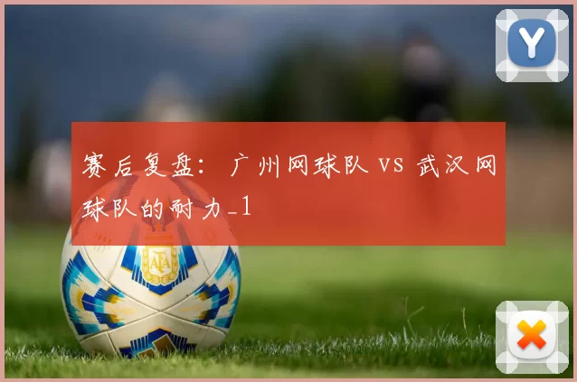 赛后复盘：广州网球队 vs 武汉网球队的耐力_1
