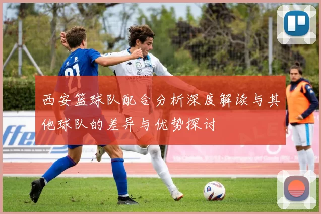 西安篮球队配合分析深度解读与其他球队的差异与优势探讨